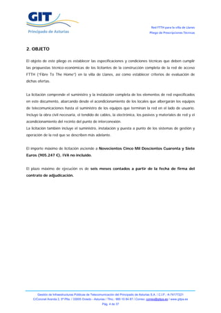 Red FTTH para la villa de Llanes
                                                                                            Pliego de Prescripciones Técnicas




2. OBJETO

El objeto de este pliego es establecer las especificaciones y condiciones técnicas que deben cumplir
las propuestas técnico-económicas de los licitantes de la construcción completa de la red de acceso
FTTH (“Fibre To The Home”) en la villa de Llanes, así como establecer criterios de evaluación de
dichas ofertas.


La licitación comprende el suministro y la instalación completa de los elementos de red especificados
en este documento, abarcando desde el acondicionamiento de los locales que albergarán los equipos
de telecomunicaciones hasta el suministro de los equipos que terminan la red en el lado de usuario.
Incluye la obra civil necesaria, el tendido de cables, la electrónica, los pasivos y materiales de red y el
acondicionamiento del recinto del punto de interconexión.
La licitación también incluye el suministro, instalación y puesta a punto de los sistemas de gestión y
operación de la red que se describen más adelante.


El importe máximo de licitación asciende a Novecientos Cinco Mil Doscientos Cuarenta y Siete
Euros (905.247 €), IVA no incluido.


El plazo máximo de ejecución es de seis meses contados a partir de la fecha de firma del
contrato de adjudicación.




       Gestión de Infraestructuras Públicas de Telecomunicación del Principado de Asturias S.A. / C.I.F.: A-74177221
    C/Coronel Aranda 2, 5ª Plta. / 33005 Oviedo - Asturias / Tfno.: 985 10 84 87 / Correo: correo@gitpa.es / www.gitpa.es
                                                        Pág. 4 de 37
 
