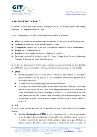 Red FTTH para la villa de Llanes
                                                                                            Pliego de Prescripciones Técnicas




3. PRESTACIONES DE LA RED

La presente licitación tiene como objetivo el despliegue de una red de fibra óptica hasta el hogar
(FTTH) en 1.137 hogares de la villa de Llanes.


La red a desplegar será una red IP con las siguientes características generales:


    Neutra, de forma que el acceso será compartido por todos los Operadores prestatarios de servicios.
    Escalable, sin limitaciones de ancho de banda para el futuro.
    Transparente, capaz de soportar los servicios finales que actualmente prestan los Operadores.
    Abierta, con el estándar común IP.
    Atractiva, en coste, calidad, prestaciones y facilidad de explotación.
    Coherente con la red de banda ancha de fibra hasta el hogar de las Comarcas Mineras del
    Principado de Asturias, con la que deberá integrarse.


La red debe ser transparente a nivel de enlace, pudiendo soportar los siguientes servicios definidos
por el GIT sobre los que los operadores clientes podrán desarrollar sus servicios de valor añadido:

    DATOS
             Deberá proporcionar acceso a banda ancha e Internet de alta velocidad. Se debe poder
             prestar la velocidad de 100 Mbps en el ONT, valorándose positivamente la posibilidad de
             ofrecer tráfico simétrico.
             Se podrá limitar el ancho de banda por línea a valores inferiores.
             En cualquier caso, la capacidad mínima de transmisión/recepción de datos por usuario en el
             nivel de acceso, deberá ser de 20 Mbps brutos independientemente de las condiciones de
             tráfico y del número de usuarios conectados a un puerto PON. Para el cálculo de dicha
             capacidad se tomará el valor bruto de tráfico ascendente y descendente entregado por cada
             circuito PON y se dividirá entre el número máximo de usuarios que se podrán conectar a
             dicho PON.

    VOZ
El servicio podrá prestarse por parte de los operadores al usuario final mediante dos tecnologías
distintas:
             Servicio telefónico básico (POTS): la red se conectará con las centrales de conmutación
             de los Operadores clientes a través de interfaces V5.2. Éstos interfaces están presentes en
             el punto de acceso de los Operadores (PAU) ubicado en Gijón, por lo que el licitante no
             deberá ofertarlos. El licitante deberá garantizar la comunicación entre el equipo de


       Gestión de Infraestructuras Públicas de Telecomunicación del Principado de Asturias S.A. / C.I.F.: A-74177221
    C/Coronel Aranda 2, 5ª Plta. / 33005 Oviedo - Asturias / Tfno.: 985 10 84 87 / Correo: correo@gitpa.es / www.gitpa.es
                                                        Pág. 5 de 37
 