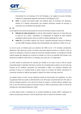 Red FTTH para la villa de Llanes
                                                                                            Pliego de Prescripciones Técnicas


           interconexión de voz (Gateway V5.2) del Principado y los equipos de acceso ofertados,
           mediante voz paquetizada siguiendo el protocolo H.248 (Megaco) o SIP.
           VoIP: el usuario final deberá poder usar distintos tipos de terminales (PC doméstico,
           teléfono IP o teléfono convencional), que mediante protocolos estándar de mercado, se
           conectarán con el SoftSwitch del operador cliente.
    TV
La red soportará dos formas de prestación de servicio de televisión y vídeo al usuario final.
           Difusión de vídeo broadcast: la señal de vídeo broadcast viajará por la misma fibra que
           la señal de voz y datos, realizándose un multiplexado en longitud de onda mediante
           acopladores ópticos pasivos antes de realizar la división (splitting) de la señal.
           Vídeo IP: la red deberá soportar este servicio, utilizando protocolos Unicast y/o Multicast,
           así como IGMP snooping y aquellas otras funcionalidades que optimicen el tráfico en la red.


La red de acceso se diseñará para una cobertura del 100% de las 1.137 viviendas consideradas,
dedicando 1 fibra óptica por usuario. Los locales comerciales deberán incluirse en el diseño, si bien su
número no computará a efectos de cálculo de número de viviendas cubiertas. Se considerará vivienda
cubierta aquella que disponga de un punto de conexión a la red en un repartidor final situado a una
distancia de tendido de cable inferior a la indicada, para cada caso, en el Apartado 5.


La oferta incluirá la construcción de verticales por fachada en los casos en que el alta de usuario
(acometida desde el repartidor final hasta el interior de la vivienda) deba realizarse de esta forma por
ausencia de ICT (edificios construidos con anterioridad a 1998) o de conductos utilizables que
permitan el acceso a la vivienda desde un punto común en el interior del edificio. Únicamente se
construirán verticales en edificios que igualen o superen tres alturas más bajo comercial.


Los equipos activos, es decir, los que albergará el punto de interconexión de la población, así como
los gateways finales de usuario se dimensionarán en la oferta para una penetración del 33% sobre el
total de viviendas cubiertas. A los efectos de cálculo de espacio, el licitante deberá considerar que
esta es una cifra inicial que podrá incrementarse hasta el 100% de penetración sobre el total de las
viviendas de la villa (aproximadamente 3.000).


La oferta deberá incluir el suministro de un terminal individual de usuario (ONTs o gateways) en
número necesario para alcanzar el 33% de penetración sobre el número de viviendas a cubrir.




       Gestión de Infraestructuras Públicas de Telecomunicación del Principado de Asturias S.A. / C.I.F.: A-74177221
    C/Coronel Aranda 2, 5ª Plta. / 33005 Oviedo - Asturias / Tfno.: 985 10 84 87 / Correo: correo@gitpa.es / www.gitpa.es
                                                        Pág. 6 de 37
 