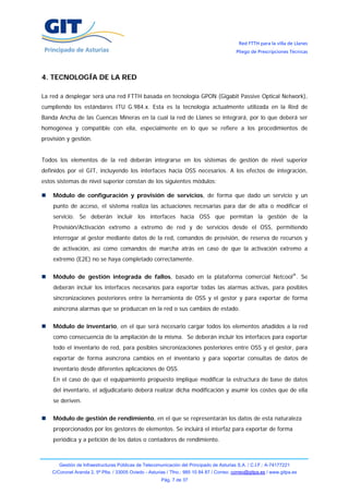 Red FTTH para la villa de Llanes
                                                                                            Pliego de Prescripciones Técnicas




4. TECNOLOGÍA DE LA RED

La red a desplegar será una red FTTH basada en tecnología GPON (Gigabit Passive Optical Network),
cumpliendo los estándares ITU G.984.x. Esta es la tecnología actualmente utilizada en la Red de
Banda Ancha de las Cuencas Mineras en la cual la red de Llanes se integrará, por lo que deberá ser
homogénea y compatible con ella, especialmente en lo que se refiere a los procedimientos de
provisión y gestión.


Todos los elementos de la red deberán integrarse en los sistemas de gestión de nivel superior
definidos por el GIT, incluyendo los interfaces hacia OSS necesarios. A los efectos de integración,
estos sistemas de nivel superior constan de los siguientes módulos:

    Módulo de configuración y provisión de servicios, de forma que dado un servicio y un
    punto de acceso, el sistema realiza las actuaciones necesarias para dar de alta o modificar el
    servicio. Se deberán incluir los interfaces hacia OSS que permitan la gestión de la
    Provisión/Activación extremo a extremo de red y de servicios desde el OSS, permitiendo
    interrogar al gestor mediante datos de la red, comandos de provisión, de reserva de recursos y
    de activación, así como comandos de marcha atrás en caso de que la activación extremo a
    extremo (E2E) no se haya completado correctamente.


    Módulo de gestión integrada de fallos, basado en la plataforma comercial Netcool®. Se
    deberán incluir los interfaces necesarios para exportar todas las alarmas activas, para posibles
    sincronizaciones posteriores entre la herramienta de OSS y el gestor y para exportar de forma
    asíncrona alarmas que se produzcan en la red o sus cambios de estado.


    Módulo de inventario, en el que será necesario cargar todos los elementos añadidos a la red
    como consecuencia de la ampliación de la misma. Se deberán incluir los interfaces para exportar
    todo el inventario de red, para posibles sincronizaciones posteriores entre OSS y el gestor, para
    exportar de forma asíncrona cambios en el inventario y para soportar consultas de datos de
    inventario desde diferentes aplicaciones de OSS.
    En el caso de que el equipamiento propuesto implique modificar la estructura de base de datos
    del inventario, el adjudicatario deberá realizar dicha modificación y asumir los costes que de ella
    se deriven.


    Módulo de gestión de rendimiento, en el que se representarán los datos de esta naturaleza
    proporcionados por los gestores de elementos. Se incluirá el interfaz para exportar de forma
    periódica y a petición de los datos o contadores de rendimiento.



       Gestión de Infraestructuras Públicas de Telecomunicación del Principado de Asturias S.A. / C.I.F.: A-74177221
    C/Coronel Aranda 2, 5ª Plta. / 33005 Oviedo - Asturias / Tfno.: 985 10 84 87 / Correo: correo@gitpa.es / www.gitpa.es
                                                        Pág. 7 de 37
 