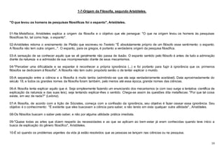 10
1-7-Origem da Filosofia, segundo Aristóteles.
"O que levou os homens às pesquisas filosóficas foi o espanto", Aristóteles.
01-Na Metafísica, Aristóteles explica a origem da filosofia e o objetivo que ele persegue: "O que na origem levou os homens às pesquisas
filosóficas foi, tal como hoje, o espanto".
02-Aristóteles retoma o ensinamento de Platão que escreveu no Teeteto: "É absolutamente próprio de um filósofo esse sentimento: o espanto.
A filosofia não tem outra origem...". O espanto, para os gregos, é portanto a verdadeira origem da pesquisa filosófica.
03-A sensação de se conhecer aquilo que se vê geralmente não passa de ilusão. O espanto sentido pelo filósofo é antes de tudo a admiração
diante da natureza e a admissão de sua incompreensão diante de seus mecanismos.
04-"Perceber uma dificuldade e se espantar é reconhecer a própria ignorância (...) e foi portanto para fugir à ignorância que os primeiros
filósofos se dedicaram à filosofia". A filosofia não tem outro propósito senão o de tentar explicar o mundo.
05-A separação entre a ciência e a filosofia é muito tardia (admitindo-se que ela seja verdadeiramente aceitável). Data aproximadamente do
século 18, e todos os grandes nomes da filosofia foram também, pelo menos até essa época, grande nomes das ciências.
06-A filosofia tenta explicar aquilo que é. Seja simplesmente fazendo um enunciando dos mecanismos (e com isso surge a tentativa científica de
explicação da natureza e das suas leis), seja tentando explicar-lhes o sentido. Chega-se assim às questões dita metafísicas: "Por que tal coisa
existe, em vez de nada?" (Leibniz).
07-A filosofia, de acordo com a lição de Sócrates, começa com a confissão da ignorância, seu objetivo é fazer cessar essa ignorância. Seu
objetivo é o conhecimento: "É evidente que eles buscavam a ciência para saber, e não tendo em vista qualquer outra utilidade" , Aristóteles.
08-Os filósofos buscam o saber pelo saber, e não por alguma utilidade prática imediata.
09-"Quase todas as artes que dizem respeito às necessidades e as que se aplicam ao bem-estar já eram conhecidas quando teve início a
busca de explicação do gênero filosófico", Aristóteles.
10-É só quando os problemas urgentes da vida já estão resolvidos que as pessoas se lançam nas ciências ou na pesquisa.
 