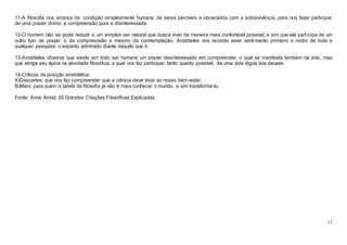 11
11-A filosofia nos arranca da condição simplesmente humana, de seres percíveis e obcecados com a sobrevivência, para nos fazer participar
de uma prazer divino: a compreensão pura e disinteressada.
12-O homem não se pode reduzir a um simples ser natural que busca viver da maneira mais confortável possível, e sim que ele participa de um
outro tipo de prazer, o da compreensão e mesmo da comtemplação. Aristóteles nos recorda esse sentimento primeiro e motor de toda e
qualquer pesquisa: o espanto admirado diante daquilo que é.
13-Aristóteles observa que existe em todo ser humano um prazer desinteressado em compreender, o qual se manifesta também na arte, mas
que atinge seu ápice na atividade filosófica, a qual nos faz participar, tanto quanto possível, de uma vida digna dos deuses.
14-Críticos da posição aristótélica:
A)Descartes: que nos fez compreender que a ciência deve visar ao nosso bem-estar.
B)Marx: para quem a tarefa da filosofia já não é mais conhecer o mundo, e sim transformá-lo.
Fonte: Anne Amiel, 50 Grandes Citações Filosóficas Explicadas.
 