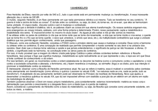 12
1-8-HERÁCLITO
Para Heráclito de Éfeso, nascido por volta de 540 a.C., tudo o que existe está em permanente mudança ou transformação. A essa incessante
alteração deu o nome de DEVIR.
O mundo, segundo Heráclito, é um fluxo permanente em que nada permanece idêntico a si mesmo. Tudo se transforma no seu contrário. “A
guerra é mãe e rainha de todas as coisas”. É da luta entre os contrários, ou seja, do devir, do tornar-se, do vir-a-ser, que eles se harmonizam
numa unidade. O Lógos (razão, discurso sobre o ser) é mudança e contradição.
Isso significa que a verdade é dialética, isto é, as palavras dizem as coisas em sua eterna transformação. Os nossos sentidos enganam-nos,
pois enxergamos as coisas imóveis, estáveis, com uma forma própria e determinada. Porém, nosso pensamento capta a instabilidade e
mutabilidade dos seres. “É impossível entrar no mesmo rio duas vezes”. As águas já são outras e nós já não somos os mesmos.
É na síntese entre os pares de contrários (o dia que se torna noite que se torna dia novamente; a vida que se torna morte e vice-versa; o quente
que se torna frio e o frio que se torna quente; o seco que umedece, o úmido que seca, etc.), da multiplicidade contraditória que surge a unidade
dialética que nos permite algum conhecimento, ainda que passageiro.
O Obscuro, como era conhecido Heráclito, concebeu o FOGO como o princípio eterno que causa a mudança e concebe Deus como a harmonia
ou síntese entre os contrários. É uma concepção de realidade que permite compreender o mundo somente no seu devir e na unidade dos
opostos. Quer dizer que a doença torna valorosa a saúde e que jamais entenderíamos o significado da justiça se não houvesse a ofensa. O
sentido, o significado está na harmonia, na conciliação entre os vários pares de contrários.
Por isso, é muito provável que a imagem do inferno criada pela Igreja Católica e pelos artistas ocidentais tenham referência à filosofia
heraclitiana. Isso porque o fogo que significa mudança, instabilidade se opõe radicalmente ao ar que representa o céu, o repo uso em que Deus
é fonte confiável do conhecimento e da ordem.
Por isso também, em geral, os movimentos contra a ordem estabelecida no decorrer da história (como o comunismo contra o capitalismo; o rock
contra a sociedade consumista e alienada, o feminismo, etc.) fazem reverência à mudança, ao vermelho (fogo) e ao diabo, pois sua intenção é
promover a instabilidade contra os sistemas.
É interessante observar como a filosofia de Heráclito permanece atual. No que se refere à matéria, essa é mutável e concebida pelos cientistas
como eternamente em transformação (como afirmou o químico Lavoisier no século XVIII, “na natureza nada se cria, nada se perde, tudo se
transforma”). A atualidade de seu pensamento também pode ser observada no Princípio da incerteza de Heisenberg, físico que ajudou a
desenvolver a mecânica quântica no século XX, que diz ser impossível afirmar com exatidão a posição de um elétron em um átomo em razão
da metodologia de aferição.
Também podemos observar o Devir em nosso próprio metabolismo, pois constantemente estamos incrementando matéria ao nosso corpo
(alimentação que permite o crescimento) e o desgaste físico com a idade (que é a perda de matéria).
Assim, concebe-se o pensamento de Heráclito como a base do materialismo, ou seja, da filosofia que concebe como unicamente existente, em
todos os níveis, a matéria.
Por João Francisco P. Cabral/Colaborador Brasil Escola/Graduado em Filosofia pela Universidade Federal de Uberlândia - UFU/ Mestrando em Filosofia pela Universidade Estadual de Campinas - UNICAMP
 