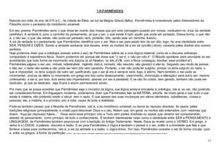 13
1-9-PARMÊNIDES
Nascido por volta do ano de 515 a.C., na cidade de Éleia, ao sul da Magna Grécia (Itália), Parmênides é considerado pelos historiadores da
Filosofia como o pensador do imobilismo universal.
Em seu poema, Parmênides narra o que disse ter ouvido das musas que por uma carruagem puxada por corsas, conduzem-no à luz da verdade
(alethéia). A verdade é, pois, o caminho do pensamento, já que o ser, o que existe é tudo aquilo que pode ser pensado. Dessa forma, o que não
é, o não ser, o que não existe, não pode ser pensado nem, portanto, dito, sendo este um caminho ilusório.
A via da verdade é o pensamento que Parmênides identifica com o ser. Mas o ser para existir tem de ser dito, logo, há uma identidade entre
SER, PENSAR E DIZER. Sendo a verdade exclusiva dos deuses, entre os mortais há a via da opinião (dóxa), causada pelas ilusões dos nossos
sentidos.
Hoje podemos dizer que a ontologia (estudo sobre o ser) de Parmênides refere-se a uma lógica material, como se o discurso estivesse
compactado à experiência física. Assim, podemos ver porque ele disse que “o ser é, o não ser não é”. O filósofo apontava para unicidade do ser
acreditando que toda forma de movimento era ilusória (e só Newton, no séc.XVIII, com a física conseguiu resolver esse problema!).
Parmênides julgava o ser uno, imóvel, indestrutível, ingênito (isto é, incriado, não nascido, não gerado) e eterno. Segundo seu modo de pensar,
o não ser, o nada não existe e não pode ser nem dito nem pensado. Portanto, o ser não pode ter surgido, porque ou teria surgi do do nada, o
que é impossível, ou teria surgido de outro ser, justificando que o ser já era e sempre será; logo, é eterno. Nem também o ser pode se
movimentar, pois se se altera (o movimento em grego era tido como deslocamento, crescimento, diminuição e alteração) será outro ser, mesmo
continuando a ser e, por isso, dois seres são impensáveis, apenas um ser é pensável. E se não foi criado, nem gerado, também não pode ser
destruído, já que se destruído, algo ficará e assim permanecerá sendo.
Por mais que se possa acreditar que Parmênides seja o iniciador da lógica, sua lógica ainda é vinculada à ontologia, isto é, ao ser, não podendo
ser considerada formal. Em linguagem moderna, poderíamos dizer que Parmênides fala da MATÉRIA, amorfa, de modo geral e que tudo o que
existe é matéria, não podendo existir o vácuo nem o vazio. E que apesar das suas mudanças em vários elementos, substâncias, coisas e
pessoas, ela, a matéria, é o princípio uno e total, causa de toda a realidade.
Pode-se também pensar que a filosofia de Parmênides, isto é, a do imobilismo universal ou teoria do repouso absoluto, foi usada pelas
tradições religiosas (principalmente a cristã) para descrever Deus e o céu. Notem que, em geral, os mortos são enterrados com máximas que
dizem: “Aqui jaz (repousa) fulano...”. Deus seria esse princípio Uno e Todo sem partes divididas ou vazias que deveria ser compreendido,
através do pensamento, como princípio de todo o conhecimento. É também interessante notar como a identidade entre SER e PENSA MENTO e
LINGUAGEM, de Parmênides também associa-se com a tradição do Antigo Testamento. Neste, Deus se revela como o VERBO. Em grego, o
verbo é o LÓGOS, é palavra, discurso e razão. E se para Parmênides o lógos é também o pensar e o ser, então é a divindade que fala e que
fornece a base para conhecermos, isto é, a via da verdade é a razão, o lógos divino. Por isso, Parmênides concebe o ser de forma circular, pois
é, entre os gregos, a forma da perfeição.CABRAL, João Francisco Pereira. "Parmênides"; Brasil Escola. Disponível em <http://brasilescola.uol.com.br/filosofia/parmenides.htm>.Acesso em 28 de fevereiro de 2016.
 