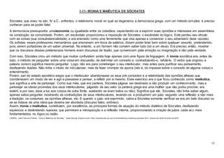 15
1-11- IRONIA E MAIÊUTICA DE SÓCRATES
Sócrates, que viveu no séc. IV a.C., enfrentou o relativismo moral no qual se degenerou a democracia grega, com um método simples: é preciso
conhecer para se poder falar.
A democracia pressupunha umaisonomia ou igualdade entre os cidadãos, capacitando-os a exprimir suas opiniões e interesses em assembleia
na construção da comunidade. Porém, um escândalo proporcionou a inquisição de Sócrates: o escândalo do lógos. Este perdeu seu vínculo
com as coisas (sua consubstancialidade) e era ensinado como uma ferramenta que visa apenas a convencer o seu adversário (tese oposta).
Os sofistas, esses professores mercenários que ensinavam em troca de salários, diziam poder falar bem sobre qualquer assunto, pretendendo,
pois, serem portadores de um saber universal. No entanto, a um homem não convém saber tudo (só a um deus). Era preciso, então, mostrar
que os discursos desses pretensiosos homens eram discursos de ilusão, que convenciam pela emoção ou imaginação e não pela verdade.
Com isso, Sócrates criou um método que muitos confundem ainda hoje apenas com uma figura de linguagem. A ironia socrática era, antes de
tudo, o método de perguntar sobre uma coisa em discussão, de delimitar um conceito e, contradizendo-o, refutá-lo. O verbo que originou a
palavra (eirein) significa mesmo perguntar. Logo, não era para constranger o seu interlocutor, mas antes para purificar seu pensamento,
desfazendo ilusões. Não tinha o intuito de ridicularizar, mas de fazer irromper da aporia (isto é, do impasse sobre o conceito de alguma coisa) o
entendimento.
Porém, sair do estado aporético exigia que o interlocutor abandonasse os seus pré-conceitos e a relatividade das opiniões alheias que
coordenavam um modo de ver e agir e passasse a pensar, a refletir por si mesmo. Esse exercício era o que ficou conhecido como maiêutica,
que significa a arte de parturejar. Como sua mãe, que era parteira, Sócrates julgava ser destinado a não produzir um conhecimento, mas a
parturejar as ideias provindas dos seus interlocutores, julgando de seu valor (a parteira grega era uma mulher que não podia procriar, era
estéril, e por isso, dava a luz aos corpos de outra fonte, avaliando se eram belos ou não). Significa que ele, Sócrates, não tinha saber algum,
apenas sabia perguntar mostrando as contradições de seus interlocutores, levando-os a produzirem um juízo segundo uma reflexão e não mais
a tradição, os costumes, as opiniões alheias, etc. E quando o juízo era exprimido, cabia a Sócrates somente verificar se era um belo discurso ou
se se tratava de uma ideia que deveria ser abortada (discurso falso, errôneo).
Assim, ironia e maiêutica, constituíam, por excelência, as principais formas de atuação do método dialético de Sócrates, desfazendo
equívocos e deslindando nuances que permitiam a introspecção e a reflexão interna, proporcionando a criação de juízos cada vez mais
fundamentados no lógos ou razão.
CABRAL, João Francisco Pereira. "Ironia e Maiêutica de Sócrates "; Brasil Escola. Disponív el em <http://brasilescola.uol.com.br/f ilosofia/ironia-maieutica-socrates.htm>. Acesso em 28 de f ev ereiro de 2016.
 