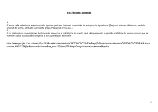 2
1-1- Filosofia- conceito
1.
fil amor pela sabedoria, experimentado apenas pelo ser humano consciente de sua própria ignorância [Segundo autores clássicos, sentido
original do termo, atribuído ao filósofo grego Pitágoras (sVI a.C.).].
2.
fil no platonismo, investigação da dimensão essencial e ontológica do mundo real, ultrapassando a opinião irrefletida do senso comum que se
mantém cativa da realidade empírica e das aparências sensíveis.
https://www.google.com.br/search?q=)%3A+a+teoria+da+abstra%C3%A7%C3%A3o&oq=)%3A+a+teoria+da+abstra%C3%A7%C3%A3o& aqs=
chrome..69i57.764j0j4&sourceid=chrome&es_sm=122&ie=UTF-8#q=O+significado+do+termo+filosofia
 