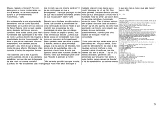 21
Museu, Hesíodo e Homero? Por mim,
estou pronto a morrer muitas vezes, se
isso é verdade; eu de modo especial
acharia lá um entretenimento
maravilhoso…” (26)
Isto se assemelha a uma argumentação
semelhante, mas de cunho epicurista,
referendada por Lucrécio em seu clássico
De Rerum Natura, obra na qual o poeta
latino, discípulo de Epicuro, procura
contribuir, entre outras coisas, para livrar a
humanidade das superstições e do medo
da morte. Lucrécio decerto não imagina a
possibilidade de uma “transmigração” da
alma, o que não se coadunaria com seu
materialismo, mas também procura
persuadir o seu leitor de que a idéia da
morte não deve afligi-lo. Montaigne cita e
comenta o trecho nos seguintes termos:
“Se soubestes usar a vida e gozá-la
quanto pudestes, ide-vos e vos declareis
satisfeitos; ‘por que não sair do banquete
da vida como um conviva saciado?’
(Lucrécio) Se não a soubestes usar, se ela
vos foi inútil, que vos importa perdê-la? E
se ela continuasse em que a
empregaríeis? ‘Para que prolongar os dias
de que não se saberá tirar melhor proveito
do que no passado?’ (idem)” (27)
Decerto que a hipótese socrática sobre a
morte, que concebe a possibilidade de
uma continuação da vida no Hades e que
mantêm viva a esperança de uma
imortalidade da alma (que um diálogo
como o Fédon se propõe a provar), soa
mais otimista que esta de Lucrécio (que
talvez possa ser considerado muito mais
como um precursor de Schopenhauer).
Mas o paralelo serve para frisar o quanto
a filosofia, desde os seus primórdios
gregos, e já na persona de Sócrates, teve
como uma de suas tarefas esta: a de
exorcizar o terror frente à morte que
apavora tantos seres humanos através da
história. Tanto que Montaigne pôde dizer
que “filosofar é aprender a morrer”.
“Não se tenha por difícil escapar à morte,
porque muito mais difícil é escapar à
maldade: ela corre mais ligeira que a
morte” (Apologia, op cit, pg. 36). Com
estas palavras, Sócrates destaca uma vez
mais que sua preocupação é muito mais a
“sanidade moral da alma”, por assim dizer,
do que uma instintitiva e horrorizada
recusa da morte. “Para o homem nenhum
bem supera o discorrer cada dia sobre a
virtude” (op cit, 34), aponta, de certo modo
apontando a si mesmo como alguém que,
através de seus incômodos
questionamentos, contribui para uma
espécie de “evolução moral” da
comunidade.
“Outra coisa não faço senão andar por aí
persuadindo-vos, moços e velhos, a não
cuidar tão aferradamente do corpo e das
riquezas, como de melhorar o mais
possível a alma, dizendo-vos que dos
haveres não vem a virtude…” (op cit. 27),
destaca Sócrates, garantindo aos
atenienses que “enquanto tiver alento e
puder fazê-lo, jamais deixará de filosofar”
e “há de repreendê-los por estimar menos
o que vale mais e mais o que vale menos”
(op cit., 26).
* * * * *
REFERÊNCIAS:
1 PLATÃO. Apologia de Sócrates. Ed. Cultrix, 5a edição. Tradução direto do grego de
Jaime Bruna. Pg. 17.
2 GIANETTI, Eduardo. Vícios Privados, Benefícios Públicos? A ética na riqueza das
nações. São Paulo: Companhia das Letras, 2003, 7a ed,pg. 28.
3 CHAUÍ, Marilena.Convite à Filosofia. Editora Ática,5a edição. Pag.38.
4 PLATÃO. Apologia.Op cit.Pg.33.
5 XENOFONTE, Apologia,16-17 (Loeb 4:651).
6 PLATÃO. Teeteto. 150 bc.
7 VERNANT, Jean-Pierre. Mito & pensamento entre os gregos. Trad. Haiganuch
Sarian. Ed. Paz e Terra.2 a edição. Pgs. 233-234.
8 O rito das Anfidromias,como explica Vernant, é uma espécie de equivalente grego
do cerimonial cristão do batizado:“festa familiar celebrada, conforme o caso, no
quinto, no sétimo ou no décimo dia a partir do nascimento, a cerimônia coincide por
vezes com a imposição do nome à criança; mas a sua função própria é consagrar o
reconhecimento oficial do récem-nascido por seu pai.” (op cit, pg. 229).
9 PLATÃO. Teeteto, 160c-161a.
10 CÍCERO. Sobre a Natureza dos Deuses, 1.5.11 (Loeb 19:15).
11 PADOVANI,Umberto; CASTAGNOLA, Luís. História da Filosofia.São Paulo:
Melhoramentos, 1974.10a edição. pg. 112.
12 ABBAGNANO, Nicola.Dicionário de Filosofia.Trad.Alfredo Bosi. Editora Martins
Fontes. Ed. 674.
13 STONE, I. F.O Julgamento de Sócrates. Trad Paulo Henriques Britto. Ed
Companhia de Bolso, 1a ed. Pg. 108.
14 STONE, I. F.Op cit,pg. 109.
15 PLATÃO. A República. Livro V.Ed.Abril Cultural, pg.153.
16 PLATÃO. Eutífron.13e.
17 Op cit. 14 d-e.
18 Op cit. 6e.
19 Op cit. 8e.
20 PLATÃO, Eutífron.16a.
21 STONE, I. F.Op cit.Pg 180-181.
22 STONE, I. F.Op cit.Pg 184-185.
23 HORÁCIO. Odes. Primeiro Livro, 25-30.Consultado em:
http://lingualatina.pro.br/pdfs/horacio.pdf.
24 PLATÃO, Apologia, op cit, pg. 29.
25 PLATÃO, Críton. Pg. 119.
26 PLATÃO. Apologia de Sócrates,Op cit, pg. 37-38.
27 MONTAIGNE, Michel.Ensaios, Livro I, capítulo 20. São Paulo:Abril Cultural.
Coleção Os Pensadores, 1972, pg. 53.
 