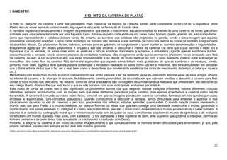 22
3 BIMESTRE
1-13- MITO DA CAVERNA DE PLATÃO
O mito ou “Alegoria” da caverna é uma das passagens mais clássicas da história da Filosofia, sendo parte constituinte do livro VI de “A República” onde
Platão discute sobre teoria do conhecimento, linguagem e educação na formação do Estado ideal.
A narrativa expressa dramaticamente a imagem de prisioneiros que desde o nascimento são acorrentados no interior de uma caverna de modo que olhem
somente para uma parede iluminada por uma fogueira. Essa, ilumina um palco onde estátuas dos seres como homem, planta, animais etc. são manipuladas,
como que representando o cotidiano desses seres. No entanto, as sombras das estátuas são projetadas na parede, sendo a única imagem que aqueles
prisioneiros conseguem enxergar. Com o correr do tempo, os homens dão nomes a essas sombras (tal como nós damos às coisas) e também à regularidade
de aparições destas. Os prisioneiros fazem, inclusive, torneios para se gabarem, se vangloriarem a quem acertar as corretas denominações e regularidades.
Imaginemos agora que um destes prisioneiros é forçado a sair das amarras e vasculhar o interior da caverna. Ele veria que o que permitia a visão era a
fogueira e que na verdade, os seres reais eram as estátuas e não as sombras. Perceberia que passou a vida inteira julgando apenas sombras e ilusões,
desconhecendo a verdade, isto é, estando afastado da verdadeira realidade. Mas imaginemos ainda que esse mesmo prisioneiro fosse arrastado para fora
da caverna. Ao sair, a luz do sol ofuscaria sua visão imediatamente e só depois de muito habituar-se com a nova realidade, poderia voltar a enxergar as
maravilhas dos seres fora da caverna. Não demoraria a perceber que aqueles seres tinham mais qualidades do que as sombras e as estátuas, sendo,
portanto, mais reais. Significa dizer que ele poderia contemplar a verdadeira realidade, os seres como são em si mesmos. Não teria dificuldades em perceber
que o Sol é a fonte da luz que o faz ver o real, bem como é desta fonte que provém toda existência (os ciclos de nascimento, do tempo, o calor que aquece
etc.).
Maravilhado com esse novo mundo e com o conhecimento que então passara a ter da realidade, esse ex-prisioneiro lembrar-se-ia de seus antigos amigos
no interior da caverna e da vida que lá levavam. Imediatamente, sentiria pena deles, da escuridão em que estavam envoltos e desceria à caverna para lhes
contar o novo mundo que descobriu. No entanto, como os ainda prisioneiros não conseguem vislumbrar senão a realidade que presenciam, vão debochar do
seu colega liberto, dizendo-lhe que está louco e que se não parasse com suas maluquices acabariam por matá-lo.
Este modo de contar as coisas tem o seu significado: os prisioneiros somos nós que, segundo nossas tradições diferentes, hábitos diferentes, culturas
diferentes, estamos acostumados com as noções sem que delas reflitamos para fazer juízos corretos, mas apenas acreditamos e usamos como nos foi
transmitido. A caverna é o mundo ao nosso redor, físico, sensível em que as imagens prevalecem sobre os conceitos, formando em nós opiniões por vezes
errôneas e equivocadas, (pré-conceitos, pré-juízos). Quando começamos a descobrir a verdade, temos dificuldade para entender e apanhar o real
(ofuscamento da visão ao sair da caverna) e para isso, precisamos nos esforçar, estudar, aprender, querer saber. O mundo fora da caverna representa o
mundo real, que para Platão é o mundo inteligível por possuir Formas ou Ideias que guardam consigo uma identidade indestrutível e imóvel, garantindo o
conhecimento dos seres sensíveis. O inteligível é o reino das matemáticas que são o modo como apreendemos o mundo e construímos o saber humano. A
descida é a vontade ou a obrigação moral que o homem esclarecido tem de ajudar os seus semelhantes a saírem do mundo da ignorância e do mal para
construírem um mundo (Estado) mais justo, com sabedoria. O Sol representa a Ideia suprema de Bem, ente supremo que governa o inteligível, permite ao
homem conhecer e de onde deriva toda a realidade (o cristianismo o confundiu com Deus).
Portanto, a alegoria da caverna é um modo de contar imageticamente o que conceitualmente os homens teriam dificuldade para entenderem, já que, pela
própria narrativa, o sábio nem sempre se faz ouvir pela maioria ignorante.
CABRAL, João Francisco Pereira. "Mito da caverna de Platão "; Brasil Escola. Disponível em <http://brasilescola.uol.com.br/filosofia/mito-caverna-platao.htm>. Acesso em 29 de fevereiro de 2016.
 