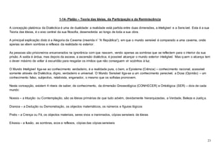 23
1-14- Platão – Teoria das Ideias, da Participação e da Reminiscência
A concepção platónica da Dialéctica é uma de dualidade: a realidade está partida entre duas dimensões, a Inteligível e a Sens ível. Esta é a sua
Teoria das Ideias, é o eixo central da sua filosofia, desenvolvida ao longo de toda a sua obra.
A principal explicação disto é a Alegoria da Caverna (inserida n’ “A República“), em que o mundo sensível é comparado a uma caverna, onde
apenas se vêem sombras e reflexos da realidade no exterior.
As pessoas são prisioneiros encarcerados na ignorância com que nascem, vendo apenas as sombras que se reflectem para o interior da sua
prisão. A saída é árdua, mas depois da ascese, a ascensão dialéctica, é possível alcançar o mundo exterior inteligível. Mas quem o alcança tem
o dever máximo de voltar á escuridão para resgatar os irmãos que não conseguem vir sozinhos à luz.
O Mundo Inteligível liga-se ao conhecimento verdadeiro, é a realidade pura, o bem, a Episteme (Ciência) – conhecimento racional, acessível
somente através da Dialéctica, digno, verdadeiro e universal. O Mundo Sensível liga-se a um conhecimento perecível, a Doxa (Opinião) – um
conhecimento falso, subjectivo, relativista, enganador, o mesmo que os sofistas promovem.
Nesta concepção, existem 4 níveis de saber, de conhecimento, da dimensão Gnoseológica (CONHECER) e Ontológica (SER) – dois de cada
mundo:
Noesis – a Intuição ou Comtemplação, são as Ideias primárias de que tudo advém, devidamente hierarquizadas, a Verdade, Beleza e Justiça.
Dianoia – a Dedução ou Demonstração, os objectos matemáticos, os números e figuras lógicos
Pistis – a Crença ou Fé, os objectos materiais, seres vivos e inanimados, cópias sensíveis de Ideias
Eikasia – a Ilusão, as sombras, ecos e reflexos, cópias das cópias sensíveis
 