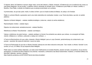 24
O objectivo último da Dialéctica é sempre chegar níveis acima até à Noesis, a Razão Universal. A Dialéctica faz ver as essências das coisas, as
suas Ideias Inteligíveis de que provêm, a autêntica ciência, expressão da verdade única. A Dialéctica é para Platão um método científico e
filosófico. Para Platão, é através da Dialéctica que se alcança proximidade com as Ideias.
A primeira Ideia, de que tudo parte, irradia, é a Ideia do Bem, que se compõe da Ideia de Beleza, de Justiça e de Verdade.
Platão é o primeiro filósofo a apresentar assim uma visão sistemática de construções mentais: a sua Teoria das Ideias, que são, no sentido
platónico:
Objectos do Mundo Inteligível – estatuto metafísico/ontológico (ontos=ser, estudo do ser/da substância);
Representações mentais – estatuto lógico;
Objectos de conhecimento verdadeiro/racional – estatuto filosófico;
Referências do Mundo Físico/Sensível – estatuto cosmológico;
Valores e referências da acção humana – estatuto axiológico (o Homem fica embebido aos valores que conhece, na concepção de Platão,
vivendo a Beleza se a conhecer, praticando a Justiça se a conhecer…)
A Teoria da Reminiscência diz que a alma, deixando o Mundo Inteligível para um corpo Sensível, perde lembrança do conhecimento que
possuía – aprender não passa de relembrar o que já se sabia.
A Teoria da Participação diz que tudo no Mundo Sensível participa de uma Ideia radical de onde parte. Tudo incluído no Mundo Sensível é uma
sombra, um eco, um reflexo da sua respectiva Ideia Inteligível.
Platão ataca os modos sofistas relativistas, por estes serem falsificadores da verdade filosófica, através da ilusão, da aparência, da sua técnica
demagógica. A Verdade Socrático-Platónica era universal, necessária, conhecedora das Ideias fundamentais imutáveis; a Verdade Sofística era
fabricável, relativista, oportuna, aparente.
https://sataridis.wordpress.com/2010/02/07/teoria-das-ideias-de-platao/
 
