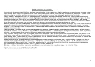 25
1-15-A metafísica de Aristóteles Publicado por: Filipe Rangel Celeti
No conjunto de obras denominado Metafísica, Aristóteles buscou investigar o “ser enquanto ser”. Significa que buscou compreender o que tornava as coisas
o que elas são. Nesse sentido, as características das coisas apenas nos mostram como as coisas estão, mas não definem ou determinam o que elas são. É
preciso investigar as condições que fazem as coisas existirem, aquilo que determina “o que” elas são e aquilo que determina “como” são.
Em sua metafísica, Aristóteles fala acerca dos primeiros princípios. Os primeiros princípios dizem respeito aos princípios lógicos, a saber: o princípio de
identidade, da não contradição e do terceiro excluído. O princípio de identidade é autoevidente e determina que uma proposição é sempre igual a ela. Disto
pode-se afirmar que A=A. O princípio da não contradição afirma que uma proposição não pode, ao mesmo tempo, ser falsa e verdadeira. Não se pode
propor que um triângulo possui e não possui três lados, por exemplo. O princípio do terceiro excluído afirma que ou uma proposição é verdadeira ou é falsa,
e não há uma terceira opção viável. Tais princípios, deste modo, garantem as condições que asseguram a realidade das coisas.
Além dos princípios, de acordo com Aristóteles, existem quatro causas fundamentais que também são condições necessárias para que as coisas existam. As
causas são: material, formal, eficiente e final. A causa material é a matéria da qual é feita a essência das coisas. A causa formal diz respeito à forma da
essência. A causa eficiente é aquela que explica como a matéria recebeu determinada forma. A causa final é aquela que determina a finalidade das coisas
existirem e serem como são.
Para compreender a conceituação das causas, pode-se pensar numa pedra que rola a montanha. A causa material é o minério da pedra, a causa formal é a
inclinação da montanha, a causa eficiente é o empurrão feito na pedra e a causa final é a vontade da pedra de atingir o nível mais baixo. Assim, os primeiros
princípios e as quatro causas são as condições básicas para que as coisas existam e possam ser conhecidas.
Disto, Aristóteles investiga sobre “o que” as coisas são. Nesse ponto, visa superar a ideia de seus antecessores, principalmente Platão, que afirmava que a
essência das coisas está num mundo inteligível. Para Aristóteles, a essência das coisas está nas próprias coisas e não separada num mundo das formas e
ideias perfeitas, isto é, a essência está na substância. A substância, para ele, é a fusão da matéria com a forma. Uma escultura de madeira, por exemplo, é a
fusão da madeira (matéria) com o projeto do artesão (forma).
A partir dessa concepção, era ainda necessário que Aristóteles desse conta do problema do movimento, pois a substância possui a matéria – que está em
constante movimento (transformação) – e a forma (que é imóvel). Para superar tal problema, ele usa a ideia de potência e ato. As substâncias possuem
potencial para aquilo que ocorre com elas. Pode-se dizer que a gasolina, por exemplo, é inflamável. Significa afirmar que ela possui potencial para pegar
fogo, porém é preciso pelo menos uma faísca para que a potência se torne realidade, ato.
Com isto, a metafísica de Aristóteles visa mostrar que o Estar em movimento possui mais importância do que o Ser imóvel de Platão.
http://mundoeducacao.bol.uol.com.br/filosofia/metafisica.htm
 
