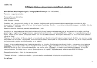 27
4 BIMESTRE
1-17-Lógica - Introdução: Uma porta ao mundo da filosofia e da ciência
COMENTE
Heidi Strecker, Especial para Página 3 Pedagogia & Comunicação 12/12/200510h52
Tomemos o seguinte raciocínio:
Todos os homens são mortais.
Sócrates é homem.
Logo, Sócrates é mortal.
Pois bem, este é um raciocínio >lógico. Os dois primeiros enunciados são aspremissas e o último enunciado é a conclusão. Os fatos
apresentados (o fato de que todos os homens são mortais e o fato de que Sócrates é homem) servem de evidência para a conclusão. São eles
que sustentam a conclusão.
Mas o que é lógica? Veja o que ensina a filósofa Marilena Chauí:
Ao usarmos as palavras lógico e lógica estamos participando de uma tradição de pensamento que se origina da Fi losofia grega, quando a
palavra logos – significando linguagem-discurso e pensamento-conhecimento – conduziu os filósofos a indagar se o logos obedecia ou não a
regras, possuía ou não normas, princípios e critérios para seu uso e funcionamento. A disciplina filosófica que se ocupa com essas questões
chama-se lógica.
A lógica é um dos campos da filosofia, e pode ser considerada uma disciplina introdutória para qualquer estudo filosófico. Isso acontece porque
a lógica lida com raciocínios e argumentos, e raciocínios e argumentos fazem parte de qualquer reflexão filosófica, seja ela no campo da teoria
do conhecimento, da ética, da filosofia política ou da estética.
Hoje em dia temos a lógica tradicional e a lógica matemática ou simbólica. A lógica tradicional é mais simples e mais acessível que a lógica
matemática, mas nem por isso tem menos importância. Pelo contrário, a lógica matemática desenvolveu-se graças aos avanços da lógica
tradicional. A base da lógica tradicional foi formulada pelo filósofo grego Aristóteles e foi reelaborada durante a Idade Média. Na segunda
metade do século 19 a lógica teve um enorme desenvolvimento até chegar a seu estágio atual, a lógica matemática ou simbólica.
Os estudiosos definem a lógica de diversas maneiras:
"O estudo da lógica é o estudo dos métodos e princípios usados para distinguir o raciocínio correto do incorreto."
Irving Coppi
 
