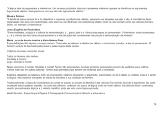 28
"A lógica trata de argumentos e inferências. Um de seus propósitos básicos é apresentar métodos capazes de identificar os argumentos
logicamente válidos, distinguindo-os dos que não são logicamente válidos."
Wesley Salmon
"A tarefa da lógica sempre foi a de classificar e organizar as inferências válidas, separando-as daquelas que não o são. A importância desta
organização não deve ser subestimada, pois usam-se as inferências (de preferência válidas) tanto na vida comum como nas ciências formais,
sendo um exemplo a matemática."
Jesus Eugênio de Paula Assis
"Para Aristóteles, a lógica é a ciência da demonstração; (...) para Lyard é a ‘ciência das regras do pensamento’. Poderíamos ainda acrescentar:
(...) é a ciência das leis ideais do pensamento e a arte de aplicá-las corretamente na procura e demonstração da verdade."
Maria Lucia de Arruda Aranha e Maria Helena Pires
Estas definições têm alguma coisa em comum. Todas elas se referem a inferências válidas, a raciocínios corretos, a leis do pensamento. O
homem sempre foi fascinado pelo pensar e pelas regras deste pensar.
Voltemos ao nosso raciocínio inicial:
Todos os homens são mortais.
Sócrates é homem.
Logo, Sócrates é mortal.
Nosso raciocínio é correto. Sócrates é mortal! Temos três proposições. As duas primeiras proposições servem de evidência para a última.
Vamos dizer isto em outras palavras: Temos duas premissas que servem de evidência para a conclusão.
Estamos estudando as relações entre as proposições. Estamos estudando o argumento, examinando se ele é válido ou inválido. Essa é a tarefa
da lógica. Não estamos discutindo as ideias de Sócrates e sua condição de homem.
Tradicionalmente a lógica foi considerada um portal de acesso ao estudo da filosofia e das ciências.Faz sentido. Discutir e argumentar faz parte
do debate sobre qualquer questão. No caso das ciências, conhecer um pouco de lógica pode ser muito valioso. As ciências foram construídas
usando procedimentos lógicos e o método científico pode ser visto como lógica aplicada.
Heidi Strecker, Especial para Página 3 Pedagogia & Comunicação é filósofa e educadora.
 