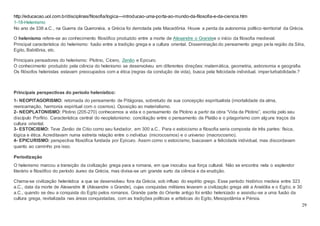 29
http://educacao.uol.com.br/disciplinas/filosofia/logica---introducao-uma-porta-ao-mundo-da-filosofia-e-da-ciencia.htm
1-18-Helenismo
No ano de 338 a.C., na Guerra da Queronéia, a Grécia foi derrotada pela Macedônia. Houve a perda da autonomia político-territorial da Grécia.
O helenismo refere-se ao conhecimento filosófico produzido entre a morte de Alexandre o Grandee o início da filosofia medieval.
Principal característica do helenismo: fusão entre a tradição grega e a cultura oriental. Disseminação do pensamento grego pela região da Síria,
Egito, Babilônia, etc.
Principais pensadores do helenismo: Plotino, Cícero, Zenão e Epicuro.
O conhecimento produzido pela ciência do helenismo se desenvolveu em diferentes direções: matemática, geometria, astronomia e geografia.
Os filósofos helenistas estavam preocupados com a ética (regras da condução de vida), busca pela felicidade individual, imperturbabilidade.?
Principais perspectivas do período helenístico:
1- NEOPITAGORISMO: retomada do pensamento de Pitágoras, sobretudo de sua concepção espiritualista (imortalidade da alma,
reencarnação, harmonia espiritual com o cosmos). Oposição ao materialismo.
2- NEOPLATONISMO: Plotino (205-270) conhecemos a vida e o pensamento de Plotino a partir da obra “Vida de Plotino”, escrita pelo seu
discípulo Porfírio. Característica central do neoplatonismo: conciliação entre o pensamento de Platão e o pitagorismo com alguns traços da
cultura oriental.
3- ESTOICISMO: Teve Zenão de Citio como seu fundador, em 300 a.C.. Para o estoicismo a filosofia seria composta de três partes: física,
lógica e ética. Acreditavam numa estreita relação entre o indivíduo (microcosmos) e o universo (macrocosmo).
4- EPICURISMO: perspectiva filosófica fundada por Epicuro. Assim como o estoicismo, buscavam a felicidade individual, mas discordavam
quanto ao caminho pra isso.
Periodização
O helenismo marcou a transição da civilização grega para a romana, em que inoculou sua força cultural. Não se encontra nela o esplendor
literário e filosófico do período áureo da Grécia, mas divisa-se um grande surto da ciência e da erudição.
Chama-se civilização helenística a que se desenvolveu fora da Grécia, sob influxo do espírito grego. Esse período histórico medeia entre 323
a.C., data da morte de Alexandre III (Alexandre o Grande), cujas conquistas militares levaram a civilização grega até a Anatólia e o Egito, e 30
a.C., quando se deu a conquista do Egito pelos romanos. Grande parte do Oriente antigo foi então helenizado e assistiu-se a uma fusão da
cultura grega, revitalizada nas áreas conquistadas, com as tradições políticas e artísticas do Egito, Mesopotâmia e Pérsia.
 