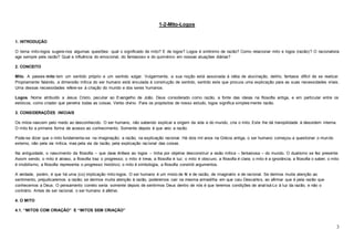 3
1-2-Mito-Logos
1. INTRODUÇÃO
O tema mito-logos sugere-nos algumas questões: qual o significado de mito? E de logos? Logos é sinônimo de razão? Como relacionar mito e logos (razão)? O racionalista
age sempre pela razão? Qual a influência do emocional, do fantasioso e do quimérico em nossas atuações diárias?
2. CONCEITO
Mito. A palavra mito tem um sentido próprio e um sentido vulgar. Vulgarmente, a sua noção está associada à idéia de alucinação, delírio, fantasia difícil de se realizar.
Propriamente falando, a dimensão mítica do ser humano está vinculada à construção de sentido, sentido este que procura uma explicação para as suas necessidades vitais.
Uma dessas necessidades refere-se à criação do mundo e dos seres humanos.
Logos. Nome atribuído a Jesus Cristo, peculiar ao Evangelho de João. Deus considerado como razão, a fonte das ideias na filosofia antiga, e em particular entre os
estóicos, como criador que penetra todas as coisas. Verbo divino. Para os propósitos de nosso estudo, logos significa simples mente razão.
3. CONSIDERAÇÕES INICIAIS
Os mitos nascem pelo medo ao desconhecido. O ser humano, não sabendo explicar a origem da vida e do mundo, cria o mito. Este lhe dá tranqüilidade à desordem interna.
O mito foi a primeira forma de acesso ao conhecimento. Somente depois é que veio a razão.
Pode-se dizer que o mito fundamenta-se na imaginação; a razão, na explicação racional. Há dois mil anos na Grécia antiga, o ser humano começou a questionar o mundo
externo, não pela via mítica, mas pela via da razão, pela explicação racional das coisas.
Na antiguidade, o nascimento da filosofia – que dava ênfase ao logos – tinha por objetivo desconstruir a visão mítica – fantasiosa – do mundo. O dualismo se fez presente.
Assim sendo, o mito é atraso, a filosofia traz o progresso; o mito é treva, a filosofia é luz; o mito é obscuro, a filosofia é clara; o mito é a ignorância, a filosofia o saber; o mito
é imobilismo, a filosofia representa o progresso histórico; o mito é simbologia, a filosofia constrói argumentos.
A verdade, porém, é que há uma (co) implicação mito-logos. O ser humano é um misto de fé e de razão, de imaginário e de racional. Se dermos muita atenção ao
sentimento, prejudicaremos a razão; se dermos muita atenção à razão, poderemos cair na mesma armadilha em que caiu Descartes, ao afirmar que é pela razão que
conhecemos a Deus. O pensamento correto seria: somente depois de sentirmos Deus dentro de nós é que teremos condições de analisá-Lo à luz da razão, e não o
contrário. Antes de ser racional, o ser humano é afetivo.
4. O MITO
4.1. “MITOS COM CRIAÇÃO” E “MITOS SEM CRIAÇÃO”
 