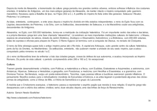 30
Depois da morte de Alexandre, a transmissão da cultura grega persistiu nos grandes centros urbanos, embora sofresse influência dos costumes
orientais. A tentativa de Antígonos, um dos mais antigos generais de Alexandre, de manter intacto o império conquistado pelo guerreiro
macedônio, fracassou após a Batalha de Ipso, na Frígia (302 a.C.). A partilha do império foi feita entre três generais: Seleucos I Nicator,
Ptolomeu I e Lisímacos.
As lutas, entretanto, continuaram, e vinte anos depois o império foi dividido em três estados independentes: o reino do Egito ficou com os
Lágidas, descendentes de Ptolomeu; o da Síria, com os Selêucidas, descendentes de Seleucos; e o da Macedônia coube aos antigônidas,
descendentes de Antígonos.
Alexandria, no Egito, com 500.000 habitantes, tornou-se a metrópole da civilização helenística. Foi um importante centro das artes e das letras,
e a própria literatura grega tem uma fase chamada “alexandrina”. Lá existiram as mais importantes instituições culturais do helenismo: o Museu,
espécie de universidade de sábios, dotado de Jardim Botânico, Zoológico e Observatório Astronômico; e a Biblioteca, com 200.000 volumes,
salas de copistas e oficinas para preparo do Papiro. O Reino Egípcio só terminou com a conquista de Otavius, no reinado de Cleópatra.
O reino da Síria abrangia quase todo o antigo império persa até o Rio Indo. A capital era Antioquia, outro grande centro da cultura helenística,
perto da foz do Orontes, no Mediterrâneo. Os selêucidas, entretanto, não puderam manter a unidade de seu vasto império, que acabou
conquistado pelos romanos no século I a.C.
Já o reino da Macedônia teve de enfrentar a luta das cidades gregas, ciosas da defesa de sua autonomia, e acabou incorporado ao Império
Romano. Do ponto de vista cultural, o período compreendido entre 280 e 160 a.C. foi excepcional.
Cultura
Tiveram grande desenvolvimento a história, com Polibius; a matemática e a física, com Euclides, Eratostenes e Arquimedes; a astronomia, com
Aristarcus, Hiparcus, Seleucus e Heráclides; a geografia, com Posidonius; a medicina, com Herofilus e Erasistratus; e a gramática, com
Dionisius Tracius. Na literatura, surgiu um poeta extraordinário, Teocritus, cujas poesias idílicas e bucólicas exerceram grande influência. O
pensamento filosófico evoluiu para o individualismo moralista de Epicuristas e Estóicos, e as artes legaram à posteridade algumas das obras-
primas da antigüidade, como a Vênus de Milo, a Vitória de Samotrácia e o grupo do Laocoonte.
À medida que o Cristianismo avançava, o helenismo passou a representar o espírito pagão que resistia à nova religião. O espírito grego não
desapareceu com a vitória dos valores cristãos; seria, doze séculos depois, uma das linhas de força do Renascimento.
Autoria: Gerson Nestor Boettcher
http://www.coladaweb.com/historia/helenismo
 