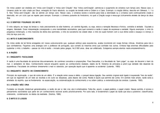 4
Os mitos podem ser divididos em “mitos com Criação” e “mitos sem Criação”. Nos “mitos comCriação”, admite-se o surgimento do Universo num tempo zero. Nesse caso, o
Universo pode ter sido criado por Deus, emergido do Vazio absoluto, ou surgido da tensão entre a Ordem e o Caos. Exemplo: a criação bíblica, descrita em Gênesis, 1, 1 a
5. Nos “mitos sem Criação”, não se admite um tempo zero. Nesse caso, o Universo existe e existirá para toda a eternidade ou o Universo será continuamente criado e
destruído, em um ciclo que se repete para sempre. Exemplo: o Universo pulsante do hinduísmo, no qual a Criação surge e ressurge ciclicamente através da dança do deus
Xiva.
4.2. O SENTIDO FIGURADO DO MITO
O mito adquiriu ao longo do tempo e, mais precisamente na vida hodierna, um sentido figurado, ou seja, evoca a narração fabulosa e fictícia, contrária à verdade. Equivale a
engano, falsidade. Essa interpretação corresponde a uma mentalidade racionalista, para qual somente a razão é capaz de expressar a verdade. Alguns exemplos: o mito do
progresso ininterrupto, o mito marxista da vitória dos oprimidos, o mito do socialismo da cidade ideal, o mito do super-homem com a sua vitória sobre o espaço e o tempo, o
mito da raça pura etc.
4.3. MITO E SUBCONSCIENTE
Os mitos estão de tal forma arraigados em nosso subconsciente que, qualquer esforço para expulsá-los, acaba incorrendo em novas formas míticas. Atraímos para nós o
que combatemos. Façamos uma analogia com o professor de português, que comete os mesmos erros que combate nos outros. Embora haja enormes dificuldades para
suplantar o mito, o trabalho – passar do mito à razão – iniciado pelos gregos, há 2.500 anos, deve ser enfatizado. Estejamos sempre atentos neste empreendimento.
5. A RAZÃO
5.1. ENQUANTO FACULDADE
A razão é uma faculdade de raciocinar discursivamente, de combinar conceitos e proposições. Para Descartes, é a faculdade de “bem julgar”, ou seja, de discernir o bem do
mal, o verdadeiro do falso. Conhecimento natural enquanto oposto ao conhecimento revelado, objeto da fé. Sistema de princípios a priori cuja verdade não depende da
experiência. Faculdade de conhecer diretamente o real e o absoluto, por oposição àquilo que é aparente ou acidental. (Lalande, 1993)
5.2. ENQUANTO OBJETO DE CONHECIMENTO
Princípio de explicação, o que dá conta de um efeito. É a relação entre causa e efeito, o porquê dessa ligação. Seu sentido original está ligado à expressão “livro da razão”,
em que se registram de um lado as receitas e do outro as despesas, para depois dar conta. Razão é aquilo que permite dar conta. Em sentido mais amplo, razão seria a
atividade do espírito, que se fundamenta: na especulação, na sistematização do conhecimento e na ordem prática, a sistematização da conduta. (Lalande, 1993)
5.3. A RAZÃO NÃO CRIA
Fundada na intuição intelectual generalizadora, a razão de per si não cria; ela é sintetizadora. Falta-lhe, assim, o papel poiético, o papel criador. Nesse sentido, é vicioso o
pensamento racionalista que parte de um conhecimento racional aceito prioristicamente. Por outro lado, é fundamental o papel da razão que atua a posteriori, classificando,
ordenando, condensando os dados da realidade. (Santos, 1966)
6. O MITO E O LOGOS
 