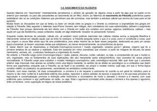 6
1-3- NASCIMENTO DA FILOSOFIA
Quando falamos em “nascimento” imediatamente percebemos o sentido de geração de alguma coisa a partir de algo que se supõe co mo
anterior (por exemplo: os pais são precedentes ao nascimento de um filho). Assim, ao falarmos de nascimento da Filosofia poderíamos querer
estabelecer não só as condições materiais que permitiram que ele ocorresse, mas também a estrutura cultural que serviria de base para um tal
episódio.
Muitas foram as discussões em que se tentou ou fazer um vínculo entre os gregos e o Oriente ou evidenciar a originalidade dos gregos em
relação à Filosofia. Mas segundo o helenista Jean-Pierre Vernant, nem milagre, nem orientalismo em suas extremidades, definem o surgimento
da Filosofia. Isso porque claramente ela tem dívida com o Oriente em razão dos contatos com persas, egípcios, babilônicos, caldeus – mas
aquilo em que ela transformou esses conteúdos resulta em algo totalmente inovador no pensamento humano.
Enquanto muitas técnicas de previsão, cálculo etc., já existiam como práticas exercidas nas culturas citadas acima, a pergunta filosófica é
inteiramente radical em relação àquilo que se tinha no cotidiano: a Filosofia pergunta sobre o que é a coisa, como é constituída a coisa, qual
sua origem e causa. Mas ainda aqui há uma problemática, pois antes mesmo de se fazer essas perguntas, deslocando-as para um campo
lógico-conceitual, já haviam respostas dadas que satisfaziam, ao menos temporariamente, as consciências da época.
É nesse ínterim que se desenvolveu a chamada Cosmogonia (cosmos = mundo organizado, universo; gonia = gênese, origem) que foi a
primeira tentativa de se explicar a realidade. Esta era baseada em mitos (narrativas) que criavam, a partir de imagens de deuses, de seres
inanimados, animais, etc., a estrutura hierárquica e organizada do mundo.
No entanto, a Filosofia surge como Cosmologia (lógos = razão, palavra, discurso, contar, calcular), ou seja, a compreensão de que o mundo é,
sim, organizado, mas os fundamentos de suas explicações não são meramente seres antropomórficos, mas conceitos de nossa própria
racionalidade. A Filosofia surge para substituir o modelo mitológico-cosmogônico, pelo cosmológico-racional. Não quer dizer que o processo
anterior seja irracional, mas apenas se constitui como uma lógica imanente, no sentido de se atrelar ao psicológico ou a conteúdos que deem
forma aos argumentos, enquanto que a Filosofia, ao se fazer e se constituir, vai propor o modelo inverso, qual seja, em que a forma lógica
constitui melhor os conteúdos do pensamento, ascendendo ao verdadeiro conhecimento.
Portanto, com essa inversão, há duas consequências: a primeira é a de requerer a autonomia do ouvinte ou em geral do indivíduo para si
mesmo e não mais conferi-la à autoridade externa dos poetas, rapsodos e aedos (artistas da época); a segunda é a de que esse processo de
logicização e conceitualização promove a distinção entre misticismo e racionalismo de modo a desvelar o homem a si mesmo, com suas
potências para conhecer e agir justificadas na razão, ou seja, finda o agonismo (combate) entre deuses e homens e fica apenas o agonismo
entre os homens, como superação do trágico de nossa existência.
CABRAL, João Francisco Pereira. "Nascimento da Filosof ia"; Brasil Escola. Disponív el em <http://brasilescola.uol.com.br/f ilosofia/nascimento-filosofia.htm>. Acesso em 28 de f ev ereiro de 2016.
 