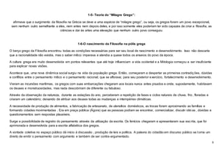 8
1-5- Teoria do “Milagre Grego”:
afirmava que o surgimento da filosofia na Grécia se deve a uma espécie de “milagre grego”, ou seja, os gregos foram um povo excepcional,
sem nenhum outro semelhante a eles, nem antes nem depois deles, e por isso somente eles poderiam ter sido capazes de criar a filosofia, as
ciências e dar às artes uma elevação que nenhum outro povo conseguiu.
1-6-O nascimento da Filosofia na pólis grega
O berço grego da Filosofia encontrou todas as condições necessárias para ser seu local de nascimento e desenvolvimento. Isso não descarta
que a racionalidade não existia, mas o saber mítico imperava e atendia a quase todos os anseios do povo da época.
A cultura grega era muito desenvolvida em pontos relevantes que até hoje influenciam a vida ocidental e a Mitologia começou a ser insuficiente
para explicar novas visões.
Acontece que, uma nova dinâmica social surgiu na vida da população grega. Então, começaram a despertar as primeiras contradições, dúvidas
e conflitos entre o pensamento mítico e o pensamento racional; que se aflorava; para seu posterior exercício, fortalecimento e desenvolvimento.
Vieram as incursões marítimas, os gregos com suas embarcações chegaram aos locais nunca antes pisados e onde, supostamente, habitavam
os deuses e monstruosidades, mas nada descobriram de diferente ou fabuloso.
Através da observação da natureza, durante as estações do ano, perceberam a repetição de fases e ciclos naturais de chuva, frio, floradas e
criaram um calendário; deixando de atribuir aos deuses todas as mudanças e intempéries climáticas.
A necessidade de produção de alimentos, a fabricação de artesanato, de utensílios domésticos, as trocas foram aproximando as famílias e
formando cidades movimentadas . Era em praça pública (Ágora) que as pessoas podiam se encontrar, comercializar, discutir idéi as , dúvidas e
questionamentos sem respostas plausíveis.
Surge a possibilidade de registro do pensamento através da utilização da escrita. Os fenícios chegaram e apresentaram sua escrita, que foi
aprimorada e desenvolvida para a escrita alfabética dos gregos.
A vontade coletiva no espaço público dá início à discussão , produção de leis e política. A palavra do cidadão em discurso público se torna um
direito de emitir o pensamento com argumento e também de ser contra-argumentado.
 