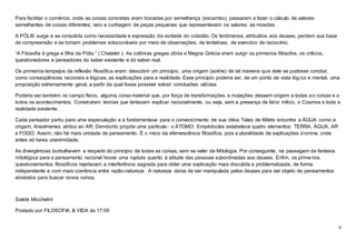 9
Para facilitar o comércio, onde as coisas concretas eram trocadas por semelhança (escambo), passaram a fazer o cálculo de valores
semelhantes de coisas diferentes; veio a cunhagem de peças pequenas que representavam os valores: as moedas.
A PÓLIS surge e se consolida como necessidade e expressão da vontade do cidadão. Os fenômenos atribuídos aos deuses, perdem sua base
de compreensão e se tornam problemas solucionáveis por meio de observações, de tentativas, de exercício de raciocínio.
“A Filosofia é grega e filha da Pólis.” ( Chatelet ). As colônias gregas Jônia e Magna Grécia viram surgir os primeiros filósofos, os críticos,
questionadores e pensadores do saber existente e do saber real.
Os primeiros lampejos da reflexão filosófica eram: descobrir um princípio, uma origem (ackhe) de tal maneira que dele se pudesse concluir,
como conseqüências racionais e lógicas, as explicações para a realidade. Esse princípio poderia ser, de um ponto de vista lóg ico e mental, uma
proposição extremamente geral, a partir da qual fosse possível extrair conclusões válidas.
Poderia ser também no campo físico, alguma coisa material que, por força de transformações e mutações dessem origem a todas as coisas e a
todos os acontecimentos. Construíram teorias que tentavam explicar racionalmente, ou seja, sem a presença de fator mítico, o Cosmos e toda a
realidade existente.
Cada pensador partiu para uma especulação e a fundamentava para o convencimento de sua idéia. Tales de Mileto encontra a ÁGUA como a
origem; Anaxímenes atribui ao AR; Demócrito propõe uma partícula- o ÁTOMO; Empédocles estabelece quatro elementos: TERRA, ÁGUA, AR
e FOGO. Assim, não há mais unidade de pensamento. É o início da efervescência filosófica, pois a pluralidade de explicações d omina, onde
antes só havia unanimidade.
As divergências borbulhavam a respeito do princípio de todas as coisas, sem se valer da Mitologia. Por conseguinte, na passagem da fantasia
mitológica para o pensamento racional houve uma ruptura quanto à atitude das pessoas subordinadas aos deuses. Enfim, os primeiros
questionamentos filosóficos rejeitavam a interferência sagrada para obter uma explicação mais discutida e problematizada, de forma
independente e com mais coerência entre razão-natureza. A natureza deixa de ser manipulada pelos deuses para ser objeto de pensamentos
abstratos para buscar novos rumos.
Salete Micchelini
Postado por FILOSOFIA & VIDA às 17:09
 