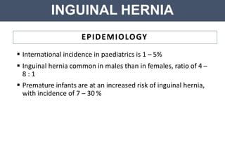 INGUINAL HERNIA
EPIDEMIOLOGY
 International incidence in paediatrics is 1 – 5%
 Inguinal hernia common in males than in females, ratio of 4 –
8 : 1
 Premature infants are at an increased risk of inguinal hernia,
with incidence of 7 – 30 %
 