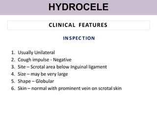 HYDROCELE
CLINICAL FEATURES
IN SPEC TION
1. Usually Unilateral
2. Cough impulse - Negative
3. Site – Scrotal area below Inguinal ligament
4. Size – may be very large
5. Shape – Globular
6. Skin – normal with prominent vein on scrotal skin
 