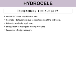 HYDROCELE
INDICATIONS FOR SURGERY
 Continued Scrotal discomfort or pain
 Cosmetic - disfigurement due to the sheer size of the hydrocele.
 Failure to resolve by age 2 years
 Enlargement or waxing and waning in volume
 Secondary infection (very rare)
 