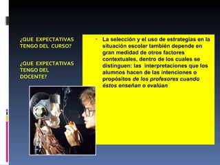 ¿QUE  EXPECTATIVAS TENGO DEL  CURSO? ¿QUE  EXPECTATIVAS TENGO DEL DOCENTE? La selección y el uso de estrategias en la situación escolar también depende en gran medidad de otros factores contextuales, dentro de los cuales se distinguen: las  interpretaciones que los alumnos hacen de las intenciones o propósitos  de los profesores cuando éstos enseñan o evalúan 