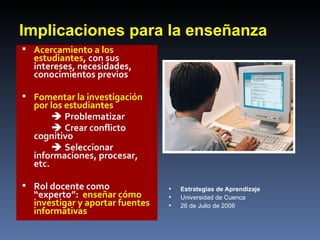 Implicaciones para la enseñanza Acercamiento a los estudiantes , con sus intereses, necesidades, conocimientos previos Fomentar la investigación por los estudiantes     Problematizar    Crear conflicto cognitivo    Seleccionar informaciones, procesar, etc. Rol docente como “experto”:  enseñar cómo investigar y aportar fuentes informativas Estrategias de Aprendizaje Universidad de Cuenca 26 de Julio de 2006 