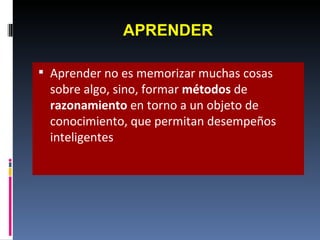 APRENDER Aprender no es memorizar muchas cosas sobre algo, sino, formar  métodos  de  razonamiento  en torno a un objeto de conocimiento, que permitan desempeños inteligentes 