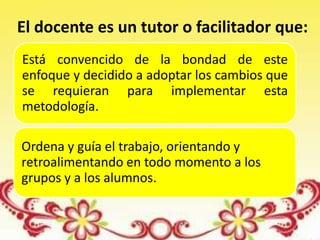 Está convencido de la bondad de este
enfoque y decidido a adoptar los cambios que
se requieran para implementar esta
metodología.
Ordena y guía el trabajo, orientando y
retroalimentando en todo momento a los
grupos y a los alumnos.
El docente es un tutor o facilitador que:
 
