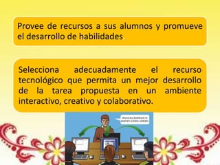 Provee de recursos a sus alumnos y promueve
el desarrollo de habilidades.
Selecciona adecuadamente el recurso
tecnológico que permita un mejor desarrollo
de la tarea propuesta en un ambiente
interactivo, creativo y colaborativo.
 