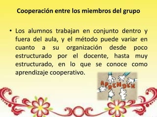 Cooperación entre los miembros del grupo
• Los alumnos trabajan en conjunto dentro y
fuera del aula, y el método puede variar en
cuanto a su organización desde poco
estructurado por el docente, hasta muy
estructurado, en lo que se conoce como
aprendizaje cooperativo.
 