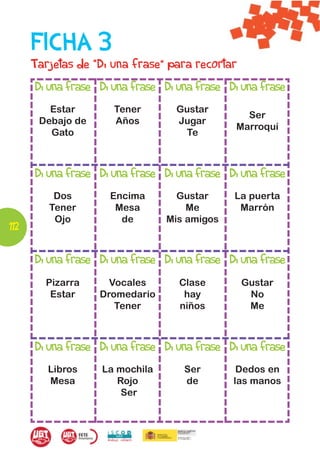 FICHA 3
      Tarjetas de “Di una frase” para recortar
      Di una frase Di una frase Di una frase Di una frase
         Estar        Tener       Gustar
                                                 Ser
       Debajo de      Años        Jugar
                                               Marroquí
         Gato                      Te



      Di una frase Di una frase Di una frase Di una frase
          Dos        Encima       Gustar      La puerta
         Tener        Mesa          Me         Marrón
          Ojo          de       Mis amigos
112

      Di una frase Di una frase Di una frase Di una frase
        Pizarra      Vocales       Clase         Gustar
         Estar     Dromedario       hay           No
                      Tener        niños          Me



      Di una frase Di una frase Di una frase Di una frase
         Libros    La mochila       Ser        Dedos en
         Mesa         Rojo          de        las manos
                       Ser
 