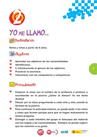 2
YO ME LLAMO...
     Destinatarios
Niños y niñas a partir de 6 años.


     Objetivos

*    Aprender los adjetivos de las nacionalidades.

*    Identificarse.

*    Ir introduciendo el género de los adjetivos.                       11
*    Practicar la escritura.

*    Interactuar con los compañeros y compañeras.



     Procedimiento

*    Empezar la clase con el nombre de la profesora o profesor y
     escribiendo en la pizarra ¿Cómo te llamas? Yo me llamo
     Analisa

*    Pasear por la clase preguntando a cada niño y niña usando la
     fórmula de la pizarra.

*    Para continuar la actividad anterior, se puede pedir a los niños
     y niñas que formen parejas para que se hagan mutuamente la
     misma pregunta.

*    Entregar a cada miembro del grupo la fotocopia del material
     con los mapas y las nacionalidades. Siempre se puede sugerir
     que los coloreen a su gusto.
 