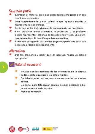 Segunda parte
     *   Entregar el material en el que aparecen las imágenes con sus
         oraciones asociadas.

     *   Leer conjuntamente y con calma lo que aparece escrito y
         representarlo con mímica.

     *   Pedir que se lea individualmente cada una de las oraciones.

     *   Para practicar inmediatamente, la profesora o el profesor
         puede representar algunas de las acciones vistas. Los alum-
         nos deben decir la oración que han aprendido.

     *   Presentar el segundo cartel o las tarjetas y pedir que escriban
         debajo la oración correspondiente.

     Alternativa
     *   Dar las oraciones y pedir que, en parejas, hagan un dibujo
         apropiado.


         Material necesario
18
         *    Rótulos con los nombres de los elementos de la clase y
              de los objetos que usan los niños y niñas.

         *    Cartel o tarjetas con las oraciones necesarias para inter-
              actuar.

         *    Un cartel para fotocopiar con las mismas acciones dibu-
              jadas pero sin nada escrito.

         *    Ficha de refuerzo.
 