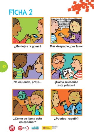 FICHA 2



      ¿Me dejas la goma?      Más despacio, por favor




20



      No entiendo, profe...      ¿Cómo se escribe
                                   esta palabra?




      ¿Cómo se llama esto        ¿Puedes repetir?
         en español?
 