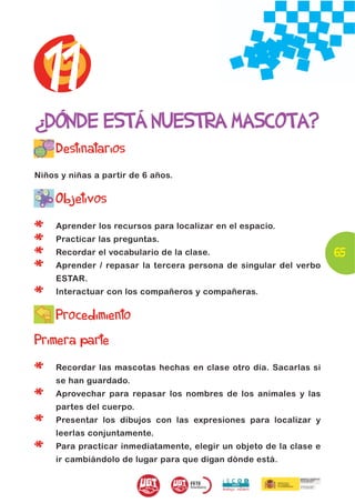 11
¿DÓNDE ESTÁ NUESTRA MASCOTA?
     Destinatarios
Niños y niñas a partir de 6 años.


     Objetivos

*    Aprender los recursos para localizar en el espacio.

*    Practicar las preguntas.

*    Recordar el vocabulario de la clase.                            65
*    Aprender / repasar la tercera persona de singular del verbo
     ESTAR.

*    Interactuar con los compañeros y compañeras.

     Procedimiento
Primera parte

*    Recordar las mascotas hechas en clase otro día. Sacarlas si
     se han guardado.

*    Aprovechar para repasar los nombres de los animales y las
     partes del cuerpo.

*    Presentar los dibujos con las expresiones para localizar y
     leerlas conjuntamente.

*    Para practicar inmediatamente, elegir un objeto de la clase e
     ir cambiándolo de lugar para que digan dónde está.
 