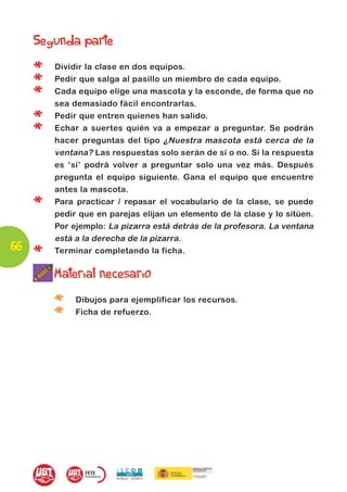 Segunda parte

     *   Dividir la clase en dos equipos.

     *   Pedir que salga al pasillo un miembro de cada equipo.

     *   Cada equipo elige una mascota y la esconde, de forma que no
         sea demasiado fácil encontrarlas.

     *   Pedir que entren quienes han salido.

     *   Echar a suertes quién va a empezar a preguntar. Se podrán
         hacer preguntas del tipo ¿Nuestra mascota está cerca de la
         ventana? Las respuestas solo serán de sí o no. Si la respuesta
         es ‘sí’ podrá volver a preguntar solo una vez más. Después
         pregunta el equipo siguiente. Gana el equipo que encuentre
         antes la mascota.

     *   Para practicar / repasar el vocabulario de la clase, se puede
         pedir que en parejas elijan un elemento de la clase y lo sitúen.
         Por ejemplo: La pizarra está detrás de la profesora. La ventana
         está a la derecha de la pizarra.
66
     *   Terminar completando la ficha.

         Material necesario

         *    Dibujos para ejemplificar los recursos.

         *    Ficha de refuerzo.
 