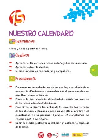 15
NUESTRO CALENDARIO
     Destinatarios
Niños y niñas a partir de 6 años.


     Objetivos

*    Aprender el léxico de los meses del año y días de la semana.

*    Aprender a decir las fechas.
                                                                         89
*    Interactuar con los compañeros y compañeras.


     Procedimiento

*    Presentar varios calendarios de los que haya en el colegio o
     que aporte el/la docente y comprobar que el grupo sabe lo que
     son. Usar el que se incluye.

*    Poner en la pizarra las hojas del calendario, señalar los nombres
     de los meses y decirlos todos juntos.

*    Escribir en la pizarra las fechas de los cumpleaños de cada
     de los alumnos y alumnas y decir en voz alta el nombre y el
     cumpleaños de la persona. Ejemplo: El cumpleaños de
     Fatema es el 15 de febrero.

*    Decir que todos juntos van a elaborar un calendario especial
     de la clase.
 