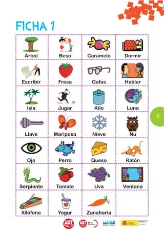 FICHA 1

  Árbol      Beso      Caramelo    Dormir




 Escribir    Fresa      Gafas      Hablar




   Isla      Jugar       Kilo       Luna
                                             9


  Llave     Mariposa     Nieve       Ñu




   Ojo       Perro      Queso       Ratón




Serpiente   Tomate       Uva       Ventana




 Xilófono    Yogur     Zanahoria
 