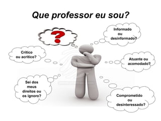 Que professor eu sou? Informado  ou desinformado? Sei dos meus direitos ou os ignoro? Crítico ou acrítico? Atuante ou acomodado? Comprometido  ou desinteressado? 