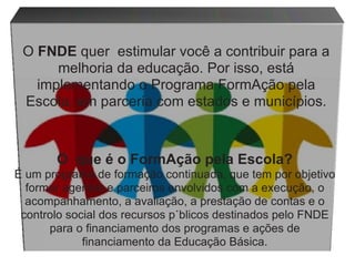 O  que é o FormAção pela Escola? É um programa de formação continuada, que tem por objetivo formar agentes e parceiros envolvidos com a execução, o acompanhamento, a avaliação, a prestação de contas e o controlo social dos recursos públicos destinados pelo FNDE para o financiamento dos programas e ações de financiamento da Educação Básica. O  FNDE  quer   estimular você   a   contribuir   para   a   melhoria   da   educação.   Por   isso,   está implementando   o   Programa   FormAção   pela   Escola,   em   parceria   com   estados   e   municípios. 