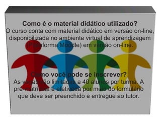 Como você pode se inscrever? As vagas são limitadas a 40 alunos por turma. A pré-matrícula é efetivada por meio do formulário que deve ser preenchido e entregue ao tutor. Como   é   o   material   didático   utilizado? O   curso   conta   com   material   didático   em   versão   on-line,   disponibilizada   no ambiente   virtual   de   aprendizagem   (Plataforma   Moodle) em   versão   on-line. 