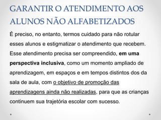 GARANTIR O ATENDIMENTO AOS
ALUNOS NÃO ALFABETIZADOS
É preciso, no entanto, termos cuidado para não rotular
esses alunos e estigmatizar o atendimento que recebem.
Esse atendimento precisa ser compreendido, em uma
perspectiva inclusiva, como um momento ampliado de
aprendizagem, em espaços e em tempos distintos dos da
sala de aula, com o objetivo de promoção das
aprendizagens ainda não realizadas, para que as crianças
continuem sua trajetória escolar com sucesso.
 