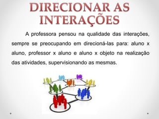 A professora pensou na qualidade das interações,
sempre se preocupando em direcioná-las para: aluno x
aluno, professor x aluno e aluno x objeto na realização
das atividades, supervisionando as mesmas.
 