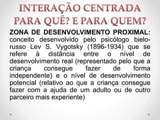 ZONA DE DESENVOLVIMENTO PROXIMAL:
conceito desenvolvido pelo psicólogo bielo-
russo Lev S. Vygotsky (1896-1934) que se
refere à distância entre o nível de
desenvolvimento real (representado pelo que a
criança consegue fazer de forma
independente) e o nível de desenvolvimento
potencial (relativo ao que a criança consegue
fazer com a ajuda de um adulto ou de outro
parceiro mais experiente)
 