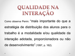 Como observa Penin: “mais importante do que a
estratégia de distribuição dos alunos para o
trabalho é a modalidade e/ou qualidade da
interação adotada, proporcionadora ou não
de desenvolvimento” (1997, p. 162).
 