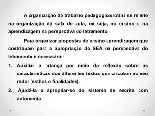 A organização do trabalho pedagógico/rotina se reflete
na organização da sala de aula, ou seja, no ensino e na
aprendizagem na perspectiva do letramento.
Para organizar propostas de ensino aprendizagem que
contribuam para a apropriação do SEA na perspectiva do
letramento é necessário:
1. Auxiliar a criança por meio da reflexão sobre as
características dos diferentes textos que circulam ao seu
redor (estilos e finalidades).
2. Ajudá-la a apropriar-se do sistema de escrita com
autonomia.
 