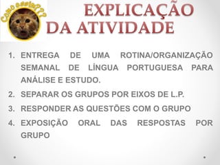 1. ENTREGA DE UMA ROTINA/ORGANIZAÇÃO
SEMANAL DE LÍNGUA PORTUGUESA PARA
ANÁLISE E ESTUDO.
2. SEPARAR OS GRUPOS POR EIXOS DE L.P.
3. RESPONDER AS QUESTÕES COM O GRUPO
4. EXPOSIÇÃO ORAL DAS RESPOSTAS POR
GRUPO
 